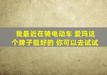 我最近在骑电动车 爱玛这个牌子挺好的 你可以去试试